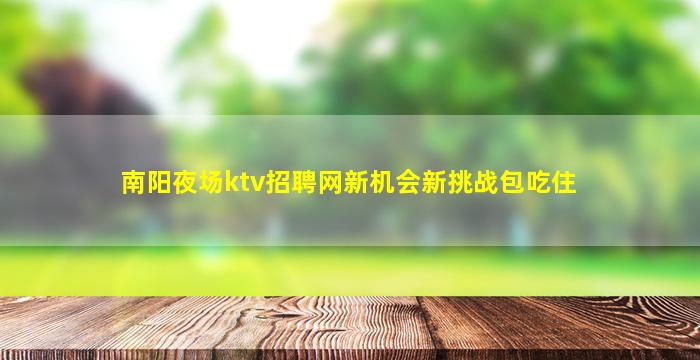 南阳夜场ktv招聘网新机会新挑战包吃住